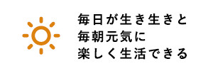 毎日が生き生きと毎朝元気に楽しく生活できる